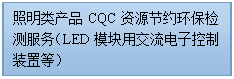 文本框: 照明类产品CQC资源节约环保检测服务（LED模块用交流电子控制装置等） 